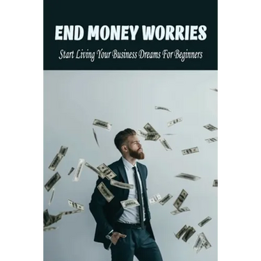 End Money Worries: Start Living Your Business Dreams For Beginners: Secrets To Starting