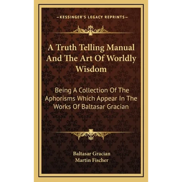 A Truth Telling Manual And The Art Of Worldly Wisdom: Being A Collection Of The Aphorisms Which Appear In The Works Of Baltasar Gracian