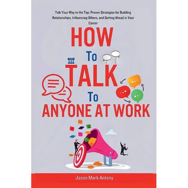 How to Talk to Anyone at Work: Talk Your Way to the Top: Proven Strategies for Building Relationships, Influencing Others, and Getting Ahead in Your