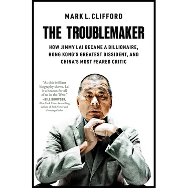 The Troublemaker: How Jimmy Lai Became a Billionaire, Hong Kong's Greatest Dissident, and China's Most Feared Critic