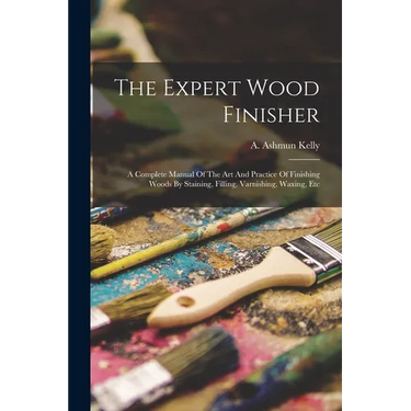 The Expert Wood Finisher; A Complete Manual Of The Art And Practice Of Finishing Woods By Staining, Filling, Varnishing, Waxing, Etc