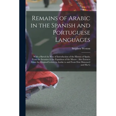 Remains of Arabic in the Spanish and Portuguese Languages: With a Sketch by Way of Introduction of the History of Spain, From the Invasion to the Expu