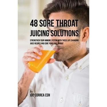 48 Sore Throat Juicing Solutions: Strengthen Your Immune System with These Life Changing Juice Recipes and Cure Your Sore Throat