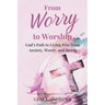 From Worry to Worship God's Path to Living Free from Anxiety, Worry, and Stress: An Anxiety Book Christian Hearts Will Be Transformed By