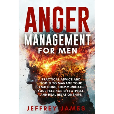 Anger Management For Men: Practical Advice and Tools to Manage Your Emotions, Communicate Your Feelings Effectively, and Heal Relationships