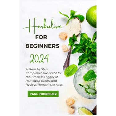 Herbalism for Beginners 2024: A Steps by Step Comprehensive Guide to the Timeless Legacy of Remedies, Brews, and Recipes Through the Ages
