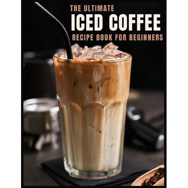 The Ultimate Iced Coffee Recipe Book for Beginners: 55 Refreshing Iced Coffee Drinks to Make at Home