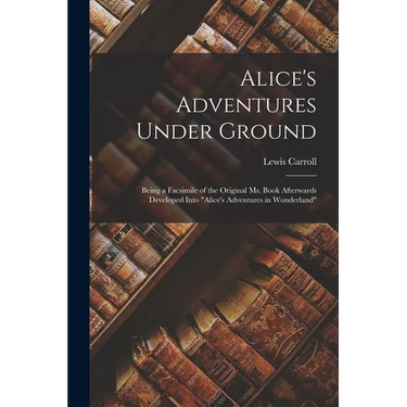 Alice's Adventures Under Ground: Being a Facsimile of the Original Ms. Book Afterwards Developed Into "Alice's Adventures in Wonderland"