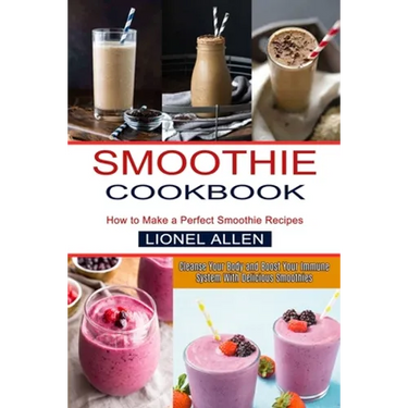 Smoothie Cookbook: Cleanse Your Body and Boost Your Immune System With Delicious Smoothies (How to Make a Perfect Smoothie Recipes)