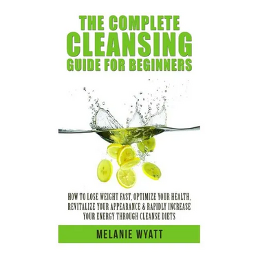 The Complete Cleansing Guide for Beginners: How to Lose Weight Fast to Optimize Your Health, Revitalize Your Appearance & Rapidly Increase Your Energy