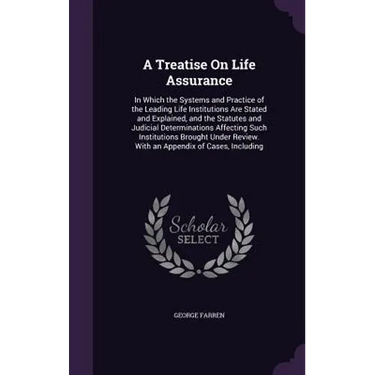 A Treatise On Life Assurance: In Which the Systems and Practice of the Leading Life Institutions Are Stated and Explained, and the Statutes and Judi