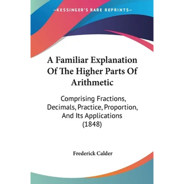 A Familiar Explanation Of The Higher Parts Of Arithmetic: Comprising Fractions, Decimals, Practice, Proportion, And Its Applications (1848)