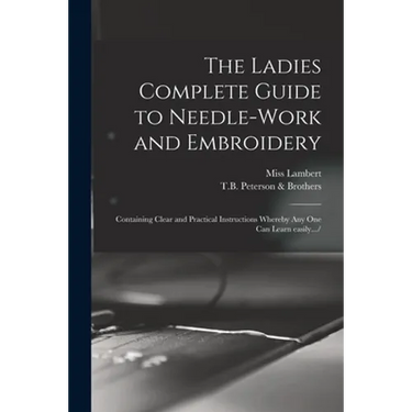 The Ladies Complete Guide to Needle-work and Embroidery: Containing Clear and Practical Instructions Whereby Any One Can Learn Easily.../