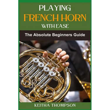 Playing French Horn with Ease: A Comprehensive Guide for Beginners with Step-by-Step Instructions, Techniques, and Essential Tips