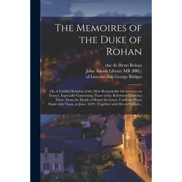 The Memoires of the Duke of Rohan: or, A Faithful Relation of the Most Remarkable Occurrences in France, Especially Concerning Those of the Reformed C