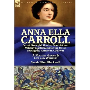 Anna Ella Carroll: Secret Strategist, Genius, Feminist and Military Mastermind for the Union During the American Civil War-A Military Genius and Life