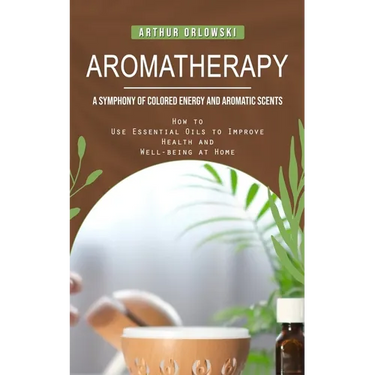Aromatherapy: A Symphony of Colored Energy and Aromatic Scents (How to Use Essential Oils to Improve Health and Well-being at Home)