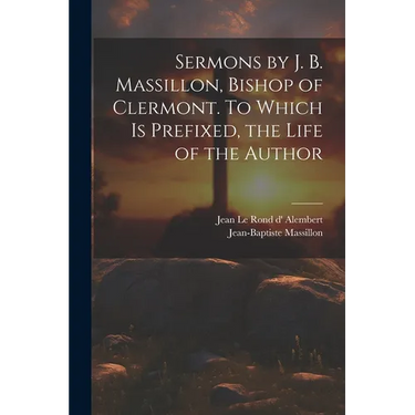 Sermons by J. B. Massillon, Bishop of Clermont. To Which is Prefixed, the Life of the Author