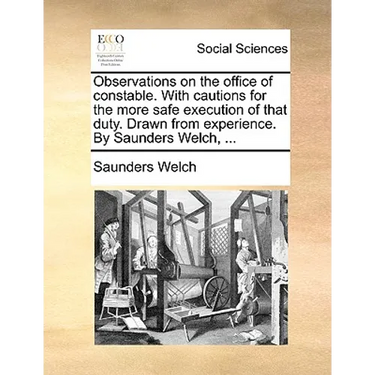 Observations on the Office of Constable. with Cautions for the More Safe Execution of That Duty. Drawn from Experience. by Saunders Welch, ...