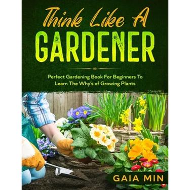 Think Like A Gardener: The Perfect Gardening Book For Beginners To Learn The Why's of Growing Plants