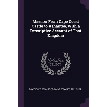Mission From Cape Coast Castle to Ashantee, With a Descriptive Account of That Kingdom