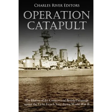 Operation Catapult: The History of the Controversial British Campaign against the Vichy French Navy during World War II
