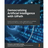 Democratizing Artificial Intelligence with UiPath: Expand automation in your organization to achieve operational efficiency and high performance