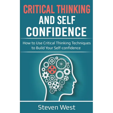 Critical Thinking and Self-Confidence: How to Use Critical Thinking Techniques to Build Your Self-confidence