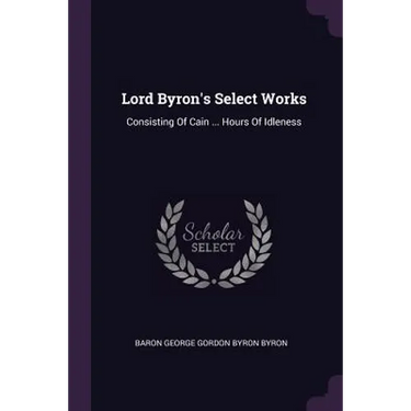 Lord Byron's Select Works: Consisting Of Cain ... Hours Of Idleness