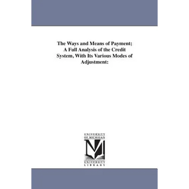 The Ways and Means of Payment; A Full Analysis of the Credit System, With Its Various Modes of Adjustment