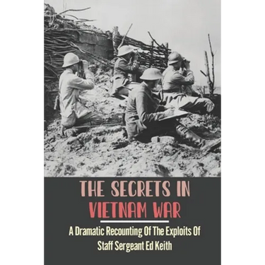 The Secrets In Vietnam War: A Dramatic Recounting Of The Exploits Of Staff Sergeant Ed Keith