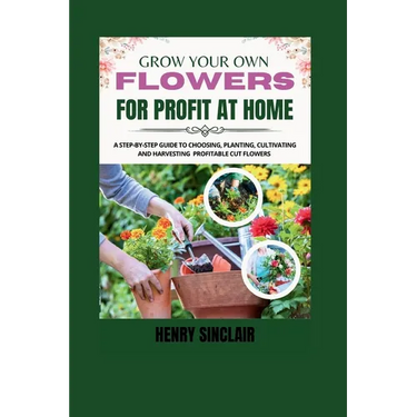 Grow Your Own Flowers For Profit At Home: A Step-By-Step Guide to Choosing, Planting, Cultivating, and Harvesting Profitable Cut Flowers