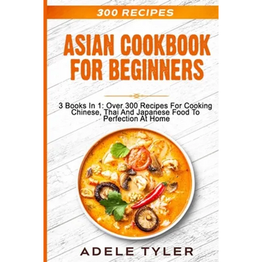 Asian Cookbook For Beginners: 3 Books In 1: Over 300 Recipes For Cooking Chinese, Thai And Japanese Food To Perfection At Home