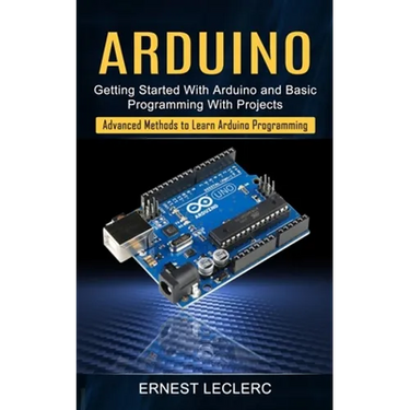 Arduino: Getting Started With Arduino and Basic Programming With Projects (Advanced Methods to Learn Arduino Programming)