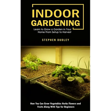 Indoor Gardening: Learn to Grow a Garden in Your Home From Setup to Harvest (How You Can Grow Vegetables Herbs Flowers and Fruits Along With Tips for
