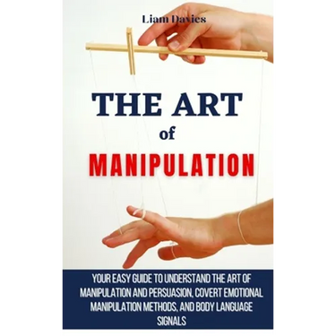 The Art of Manipulation: Your Easy Guide To Understand The Art Of Manipulation And Persuasion, Covert Emotional Manipulation Methods, And Body Languag