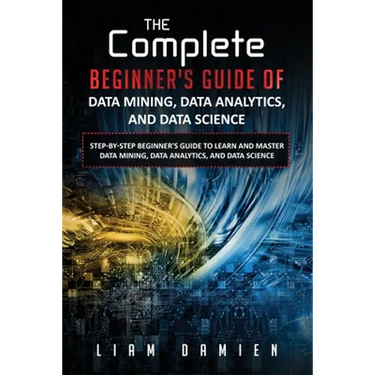 The Complete Beginner's Guide of Data Mining, Data Analytics, and Data Science Step-by-step Beginner's Guide to Learn and Master Data Mining, Data Ana