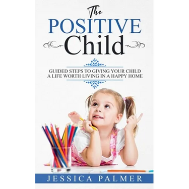 The Positive Child: Guided Steps To Giving Your Child A Life Worth Living In A Happy Home