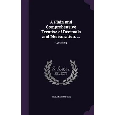 A Plain and Comprehensive Treatise of Decimals and Mensuration. ...: Containing