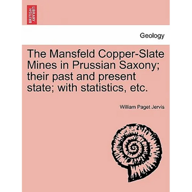 The Mansfeld Copper-Slate Mines in Prussian Saxony; Their Past and Present State; With Statistics, Etc.