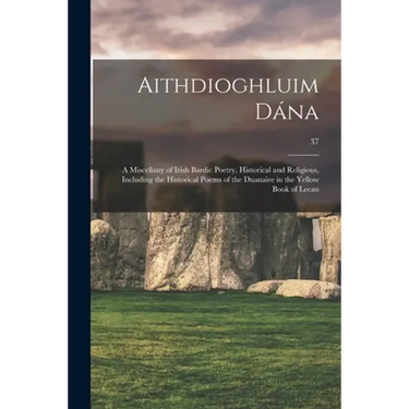 Aithdioghluim Dána: a Miscellany of Irish Bardic Poetry, Historical and Religious, Including the Historical Poems of the Duanaire in the Y