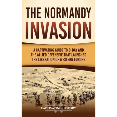 The Normandy Invasion: A Captivating Guide to D-Day and the Allied Offensive That Launched the Liberation of Western Europe