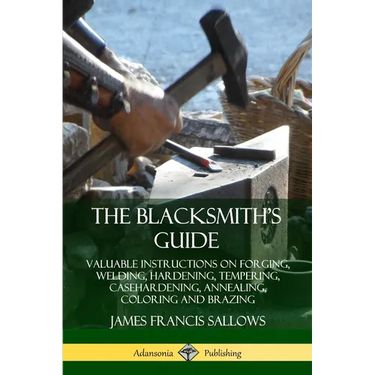 The Blacksmith's Guide: Valuable Instructions on Forging, Welding, Hardening, Tempering, Casehardening, Annealing, Coloring and Brazing