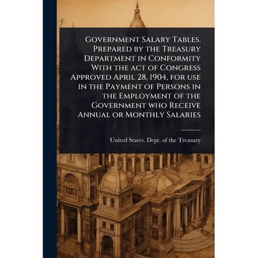 Government Salary Tables. Prepared by the Treasury Department in Conformity With the act of Congress Approved April 28, 1904, for use in the Payment o
