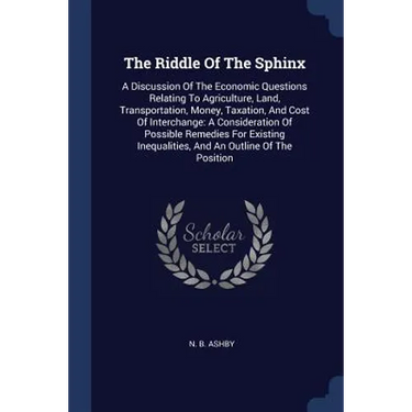 The Riddle Of The Sphinx: A Discussion Of The Economic Questions Relating To Agriculture, Land, Transportation, Money, Taxation, And Cost Of Int