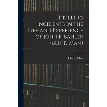 Thrilling Incidents in the Life and Experience of John F. Bahler (Blind Man)