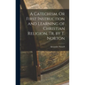A Catechism, Or First Instruction and Learning of Christian Religion, Tr. by T. Norton