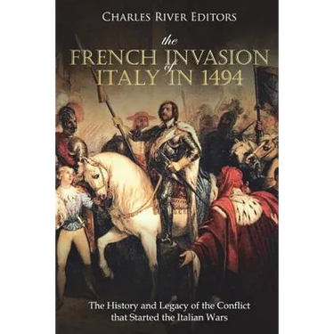 The French Invasion of Italy in 1494: The History and Legacy of the Conflict that Started the Italian Wars