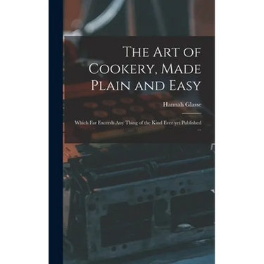 The Art of Cookery, Made Plain and Easy: Which Far Exceeds Any Thing of the Kind Ever yet Published ...