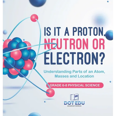 Is it a Proton, Neutron or Electron? Understanding Parts of an Atom, Masses and Location Grade 6-8 Physical Science